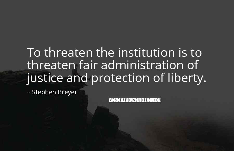 Stephen Breyer Quotes: To threaten the institution is to threaten fair administration of justice and protection of liberty.