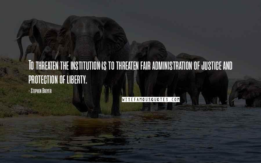 Stephen Breyer Quotes: To threaten the institution is to threaten fair administration of justice and protection of liberty.