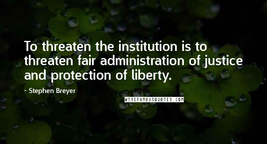 Stephen Breyer Quotes: To threaten the institution is to threaten fair administration of justice and protection of liberty.