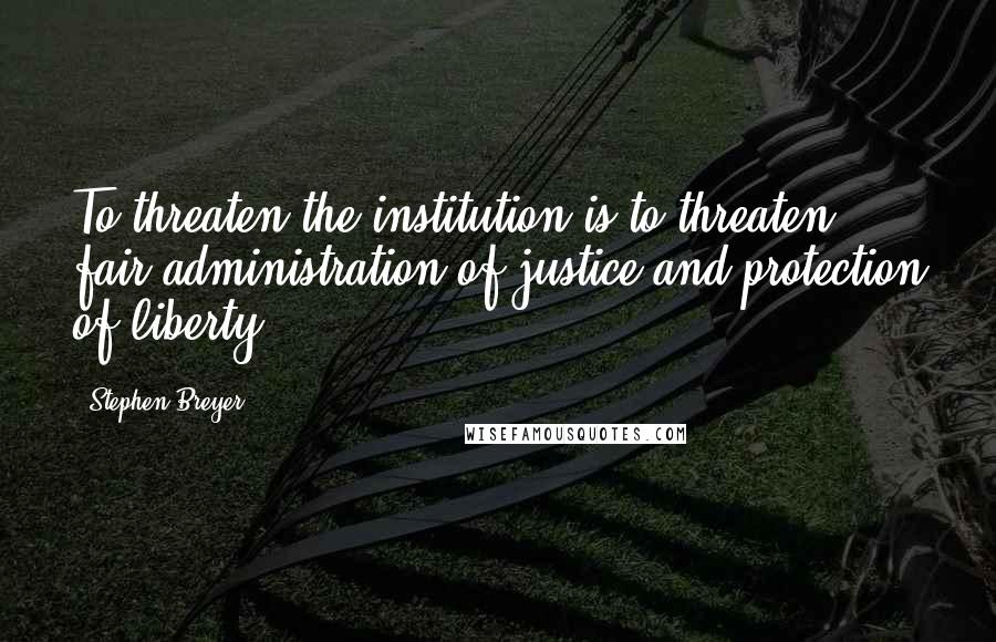 Stephen Breyer Quotes: To threaten the institution is to threaten fair administration of justice and protection of liberty.