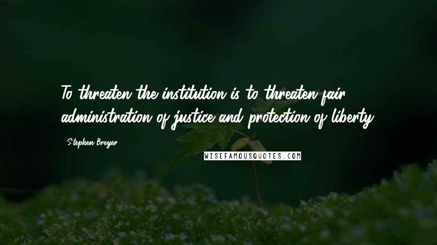 Stephen Breyer Quotes: To threaten the institution is to threaten fair administration of justice and protection of liberty.