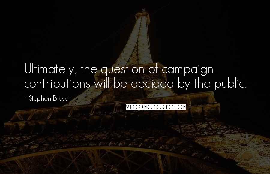 Stephen Breyer Quotes: Ultimately, the question of campaign contributions will be decided by the public.