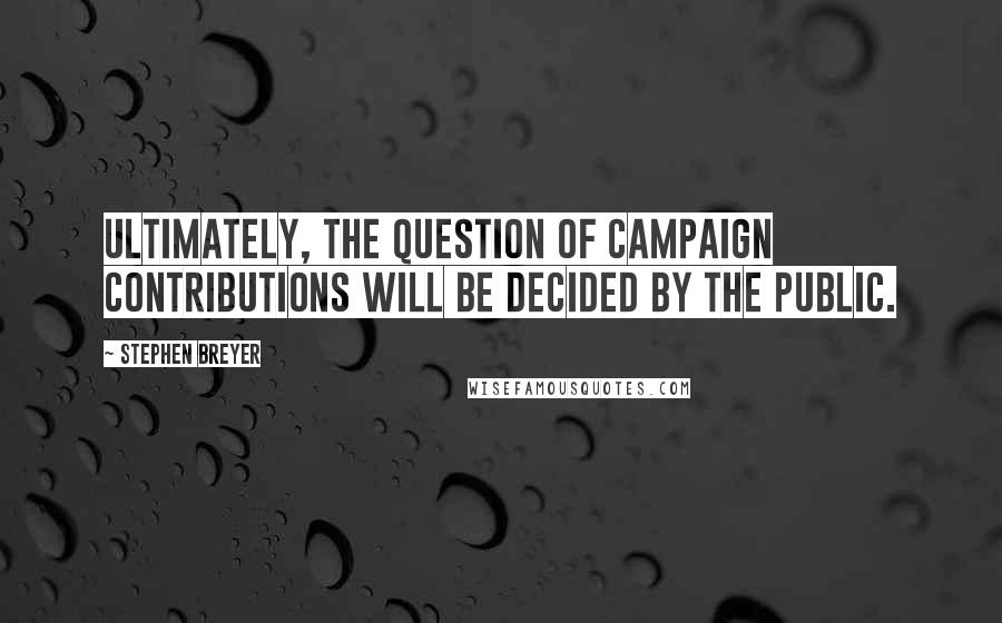 Stephen Breyer Quotes: Ultimately, the question of campaign contributions will be decided by the public.