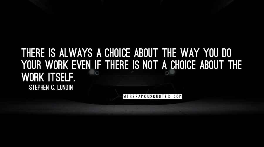 Stephen C. Lundin Quotes: There is always a choice about the way you do your work even if there is not a choice about the work itself.