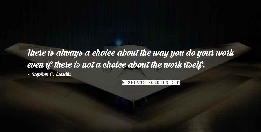 Stephen C. Lundin Quotes: There is always a choice about the way you do your work even if there is not a choice about the work itself.