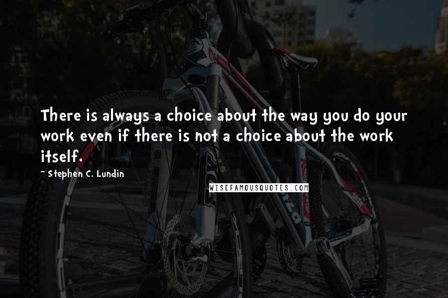 Stephen C. Lundin Quotes: There is always a choice about the way you do your work even if there is not a choice about the work itself.