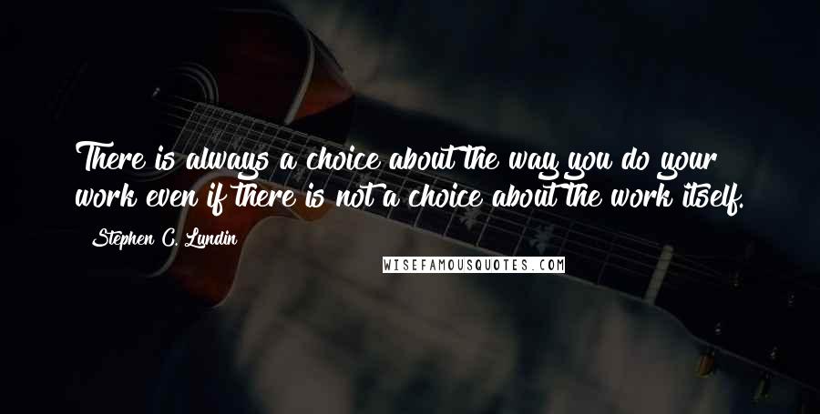 Stephen C. Lundin Quotes: There is always a choice about the way you do your work even if there is not a choice about the work itself.