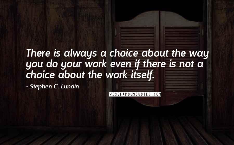 Stephen C. Lundin Quotes: There is always a choice about the way you do your work even if there is not a choice about the work itself.