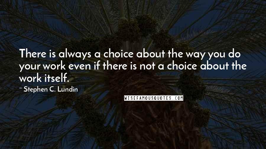 Stephen C. Lundin Quotes: There is always a choice about the way you do your work even if there is not a choice about the work itself.