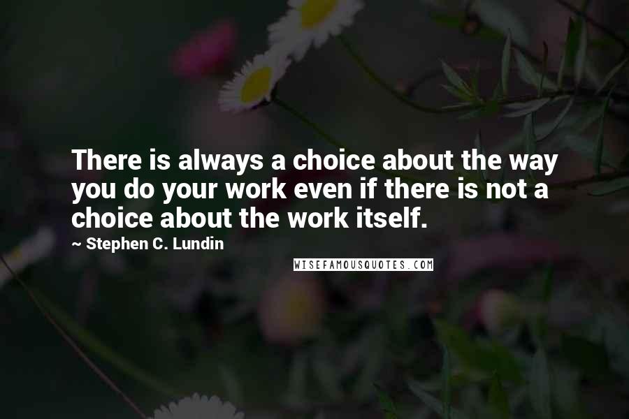 Stephen C. Lundin Quotes: There is always a choice about the way you do your work even if there is not a choice about the work itself.