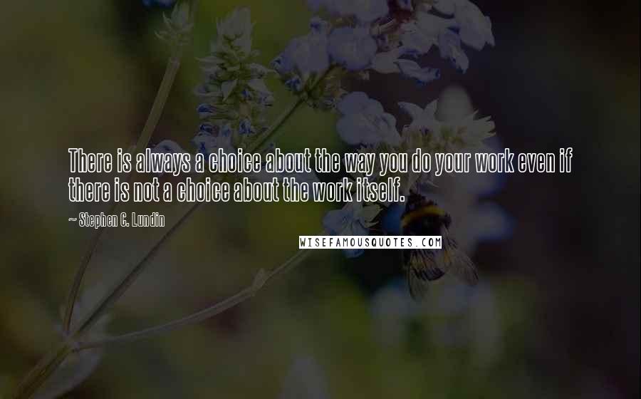 Stephen C. Lundin Quotes: There is always a choice about the way you do your work even if there is not a choice about the work itself.