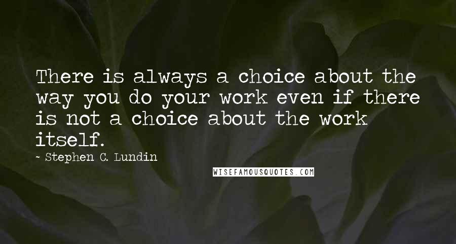 Stephen C. Lundin Quotes: There is always a choice about the way you do your work even if there is not a choice about the work itself.