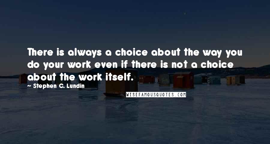 Stephen C. Lundin Quotes: There is always a choice about the way you do your work even if there is not a choice about the work itself.