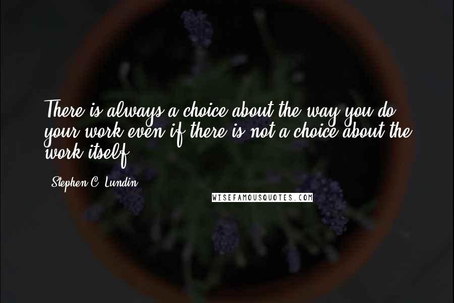 Stephen C. Lundin Quotes: There is always a choice about the way you do your work even if there is not a choice about the work itself.