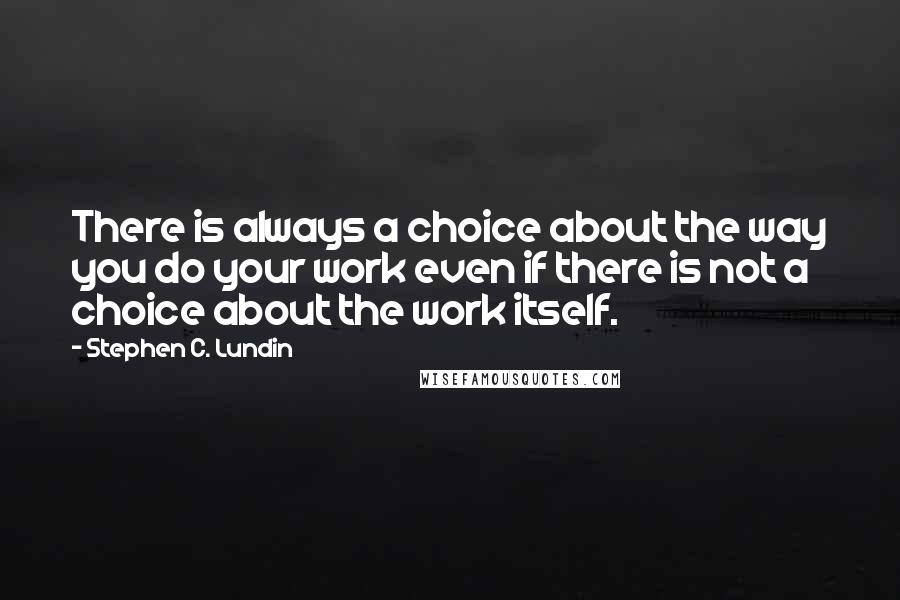 Stephen C. Lundin Quotes: There is always a choice about the way you do your work even if there is not a choice about the work itself.