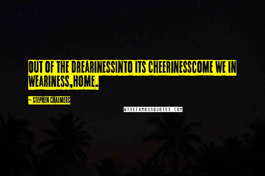 Stephen Chalmers Quotes: Out of the drearinessInto its cheerinessCome we in weariness,Home.