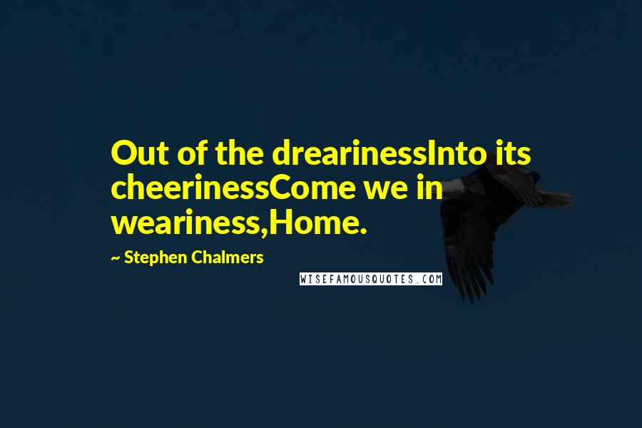 Stephen Chalmers Quotes: Out of the drearinessInto its cheerinessCome we in weariness,Home.
