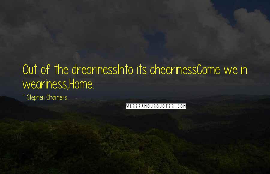 Stephen Chalmers Quotes: Out of the drearinessInto its cheerinessCome we in weariness,Home.