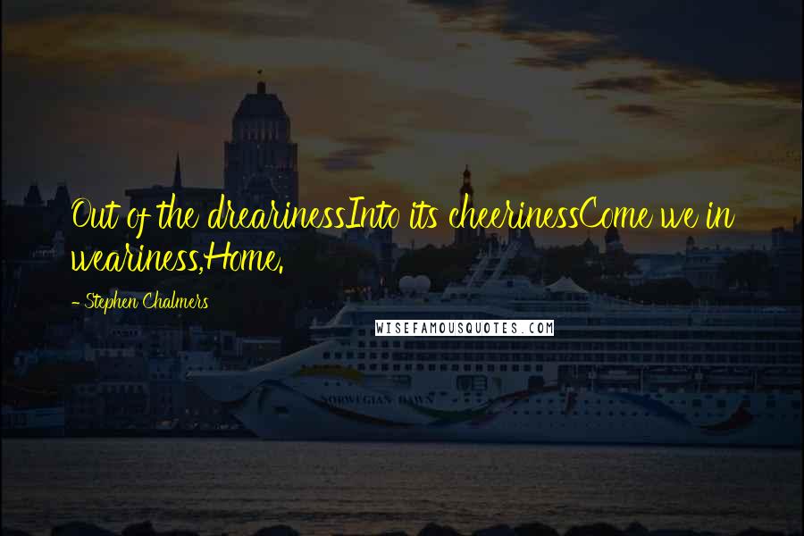 Stephen Chalmers Quotes: Out of the drearinessInto its cheerinessCome we in weariness,Home.