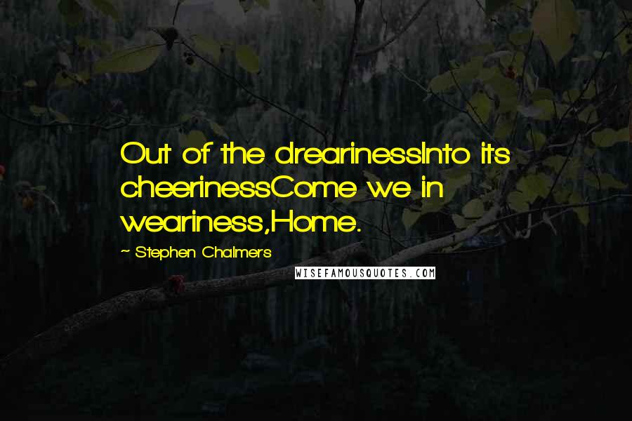 Stephen Chalmers Quotes: Out of the drearinessInto its cheerinessCome we in weariness,Home.