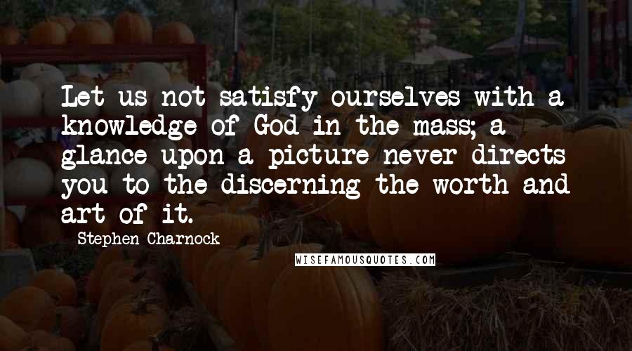 Stephen Charnock Quotes: Let us not satisfy ourselves with a knowledge of God in the mass; a glance upon a picture never directs you to the discerning the worth and art of it.