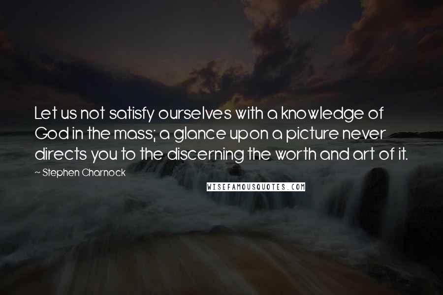 Stephen Charnock Quotes: Let us not satisfy ourselves with a knowledge of God in the mass; a glance upon a picture never directs you to the discerning the worth and art of it.