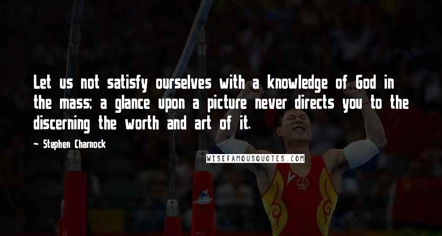Stephen Charnock Quotes: Let us not satisfy ourselves with a knowledge of God in the mass; a glance upon a picture never directs you to the discerning the worth and art of it.