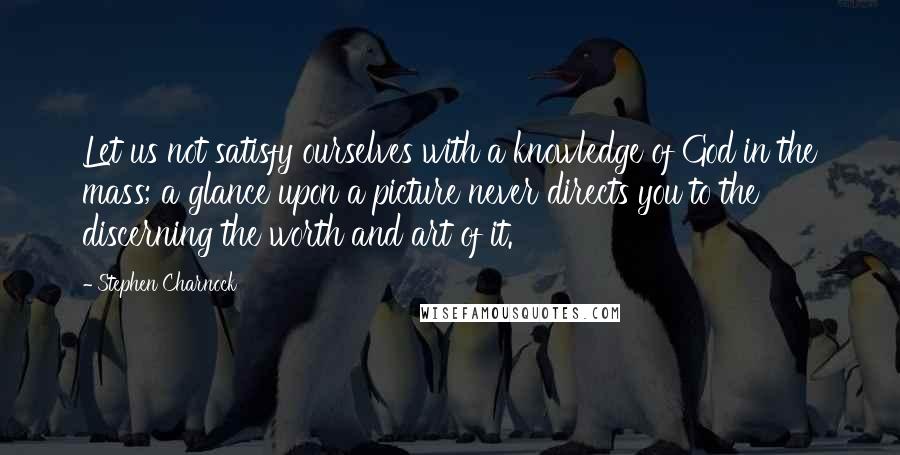 Stephen Charnock Quotes: Let us not satisfy ourselves with a knowledge of God in the mass; a glance upon a picture never directs you to the discerning the worth and art of it.
