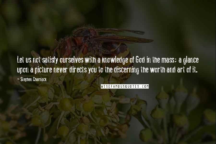 Stephen Charnock Quotes: Let us not satisfy ourselves with a knowledge of God in the mass; a glance upon a picture never directs you to the discerning the worth and art of it.