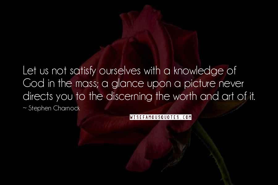 Stephen Charnock Quotes: Let us not satisfy ourselves with a knowledge of God in the mass; a glance upon a picture never directs you to the discerning the worth and art of it.