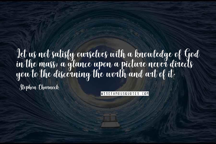 Stephen Charnock Quotes: Let us not satisfy ourselves with a knowledge of God in the mass; a glance upon a picture never directs you to the discerning the worth and art of it.