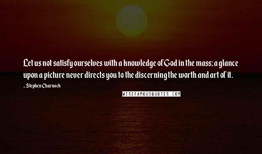 Stephen Charnock Quotes: Let us not satisfy ourselves with a knowledge of God in the mass; a glance upon a picture never directs you to the discerning the worth and art of it.