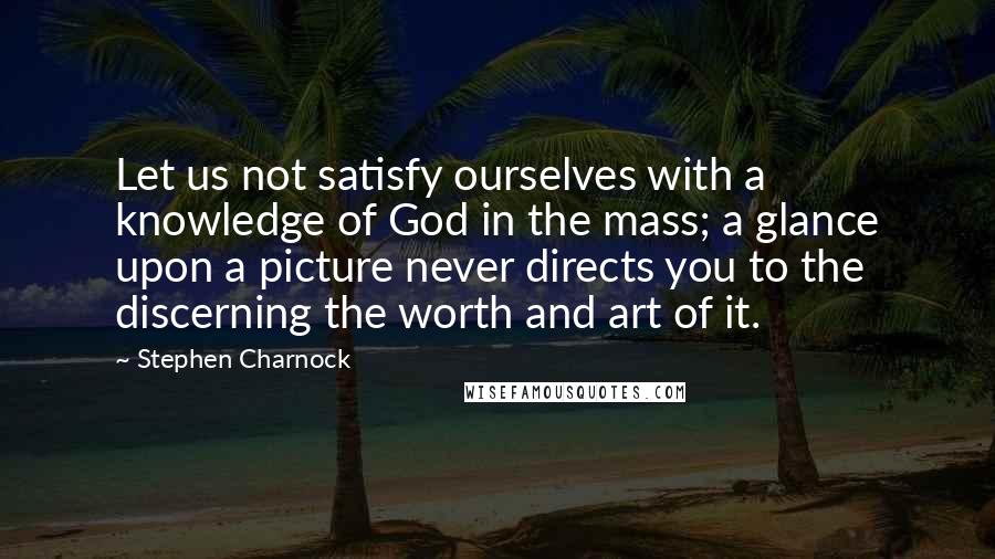 Stephen Charnock Quotes: Let us not satisfy ourselves with a knowledge of God in the mass; a glance upon a picture never directs you to the discerning the worth and art of it.