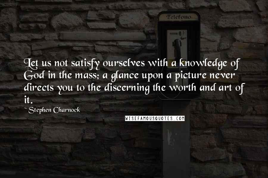 Stephen Charnock Quotes: Let us not satisfy ourselves with a knowledge of God in the mass; a glance upon a picture never directs you to the discerning the worth and art of it.