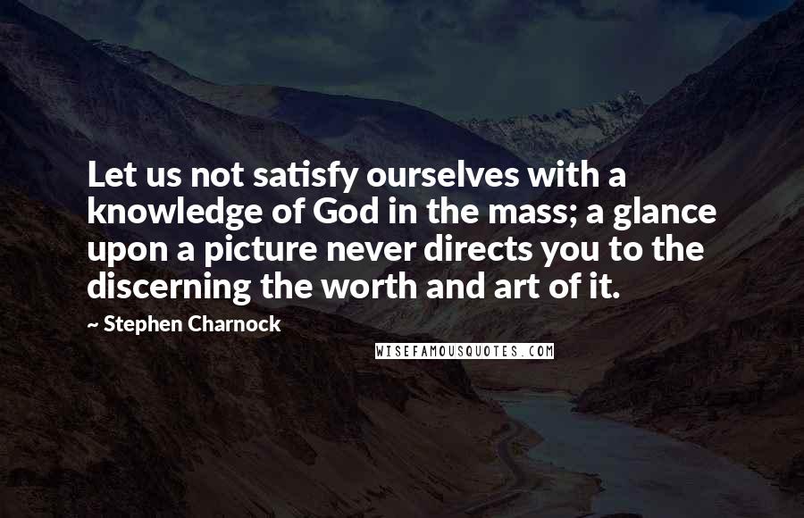 Stephen Charnock Quotes: Let us not satisfy ourselves with a knowledge of God in the mass; a glance upon a picture never directs you to the discerning the worth and art of it.
