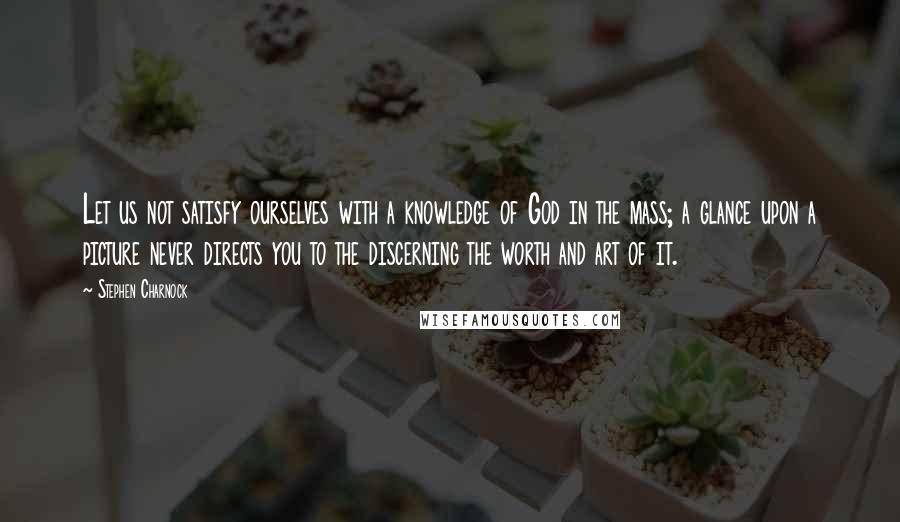 Stephen Charnock Quotes: Let us not satisfy ourselves with a knowledge of God in the mass; a glance upon a picture never directs you to the discerning the worth and art of it.