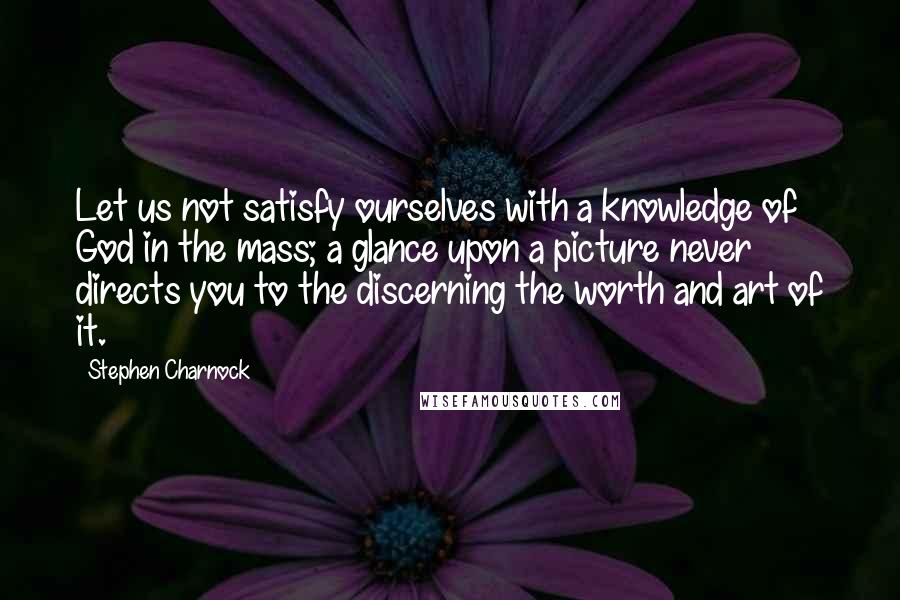 Stephen Charnock Quotes: Let us not satisfy ourselves with a knowledge of God in the mass; a glance upon a picture never directs you to the discerning the worth and art of it.