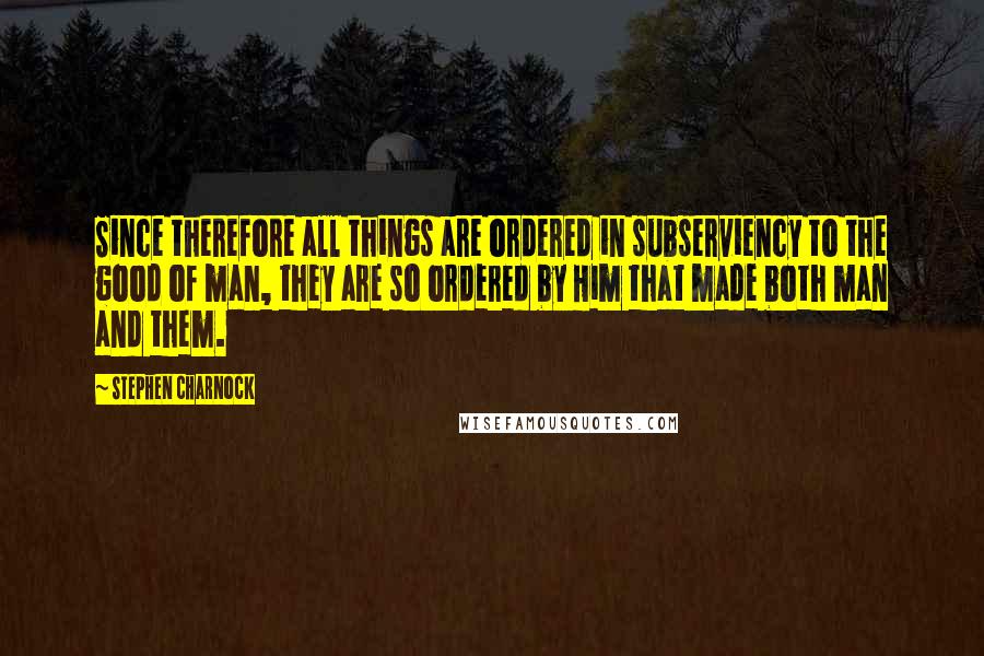 Stephen Charnock Quotes: Since therefore all things are ordered in subserviency to the good of man, they are so ordered by Him that made both man and them.