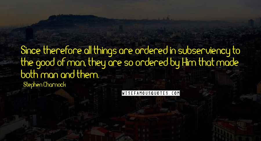 Stephen Charnock Quotes: Since therefore all things are ordered in subserviency to the good of man, they are so ordered by Him that made both man and them.