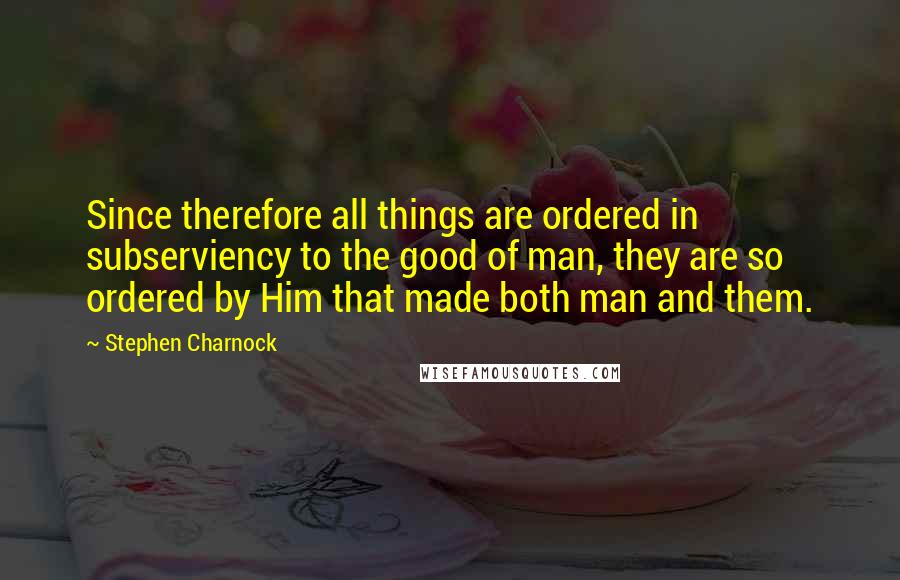Stephen Charnock Quotes: Since therefore all things are ordered in subserviency to the good of man, they are so ordered by Him that made both man and them.
