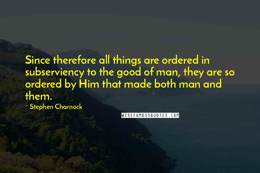 Stephen Charnock Quotes: Since therefore all things are ordered in subserviency to the good of man, they are so ordered by Him that made both man and them.