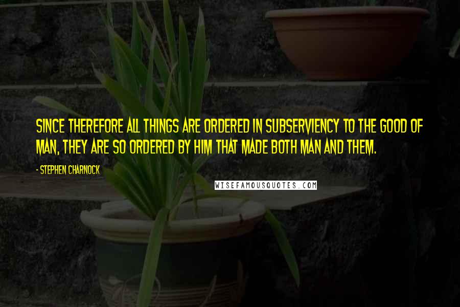 Stephen Charnock Quotes: Since therefore all things are ordered in subserviency to the good of man, they are so ordered by Him that made both man and them.