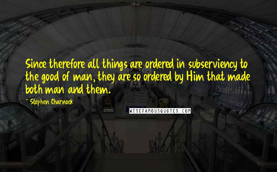 Stephen Charnock Quotes: Since therefore all things are ordered in subserviency to the good of man, they are so ordered by Him that made both man and them.