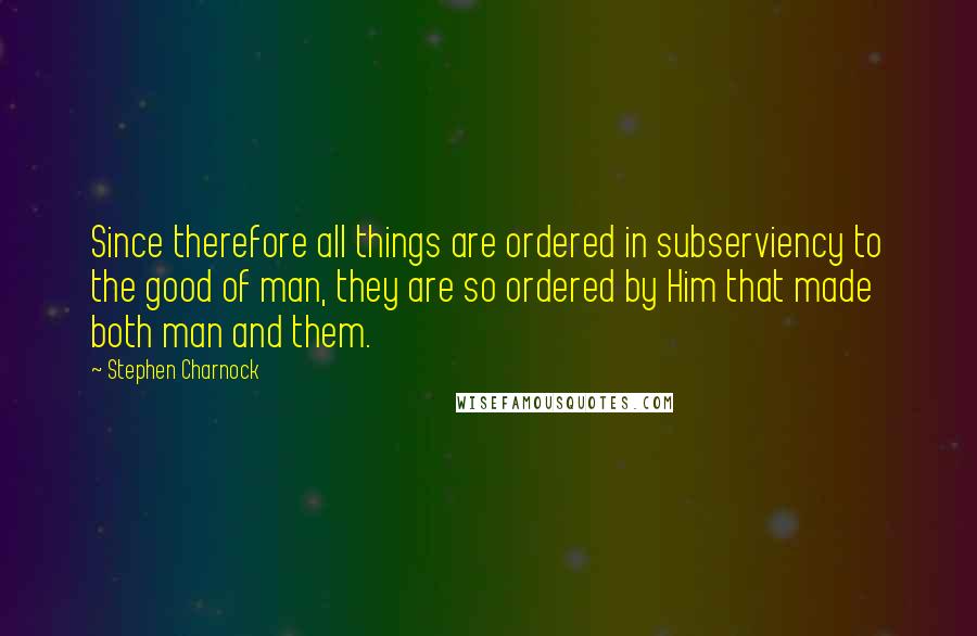 Stephen Charnock Quotes: Since therefore all things are ordered in subserviency to the good of man, they are so ordered by Him that made both man and them.