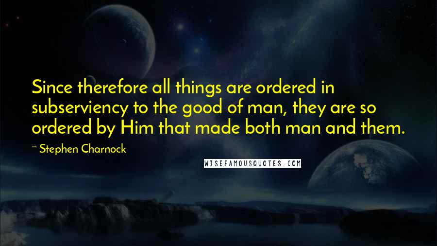 Stephen Charnock Quotes: Since therefore all things are ordered in subserviency to the good of man, they are so ordered by Him that made both man and them.