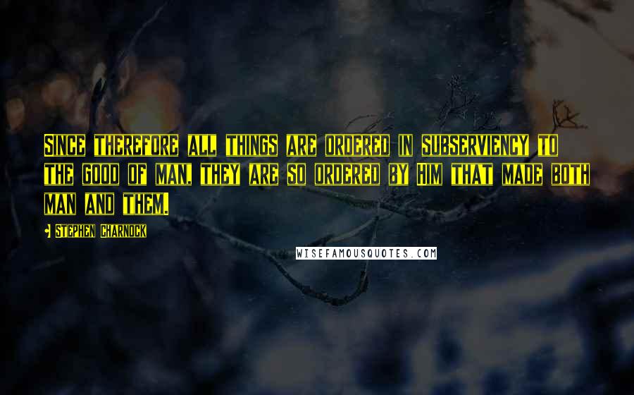 Stephen Charnock Quotes: Since therefore all things are ordered in subserviency to the good of man, they are so ordered by Him that made both man and them.
