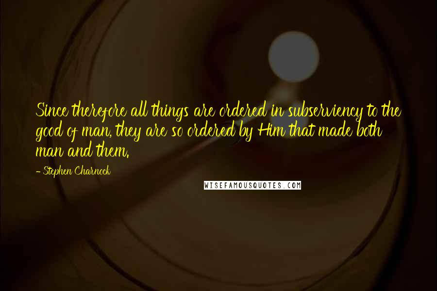 Stephen Charnock Quotes: Since therefore all things are ordered in subserviency to the good of man, they are so ordered by Him that made both man and them.