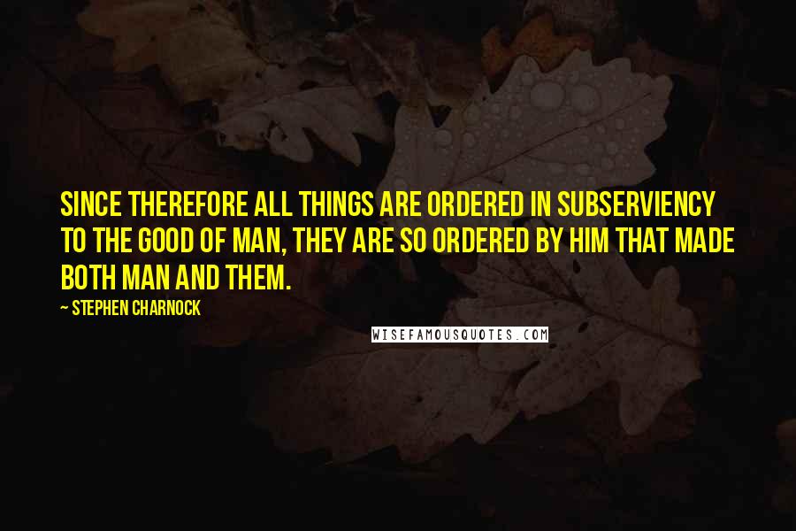 Stephen Charnock Quotes: Since therefore all things are ordered in subserviency to the good of man, they are so ordered by Him that made both man and them.