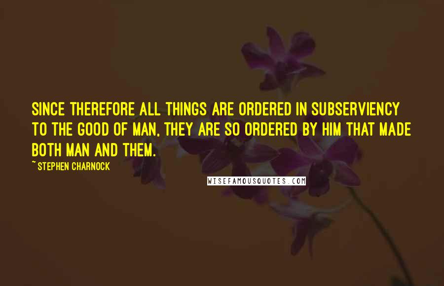 Stephen Charnock Quotes: Since therefore all things are ordered in subserviency to the good of man, they are so ordered by Him that made both man and them.