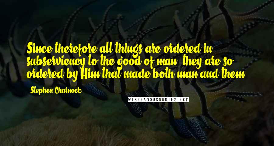 Stephen Charnock Quotes: Since therefore all things are ordered in subserviency to the good of man, they are so ordered by Him that made both man and them.